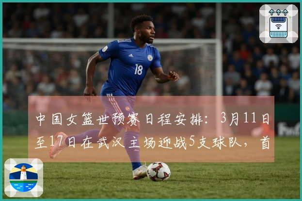 中国女篮世预赛日程安排：3月11日至17日在武汉主场迎战5支球队，首场对阵马里，最后一场对阵巴西。