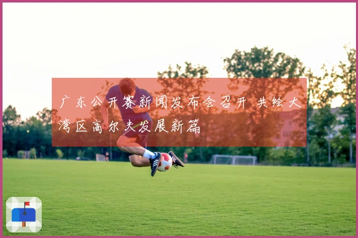 广东公开赛新闻发布会召开 共绘大湾区高尔夫发展新篇