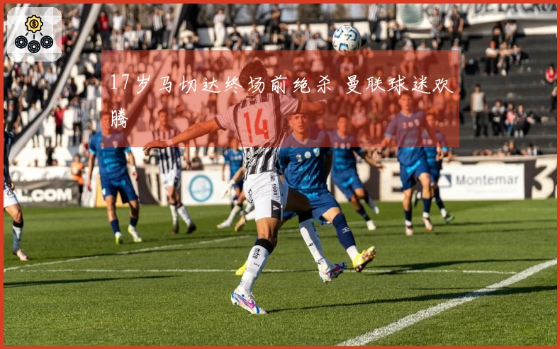 17岁马切达终场前绝杀 曼联球迷欢腾