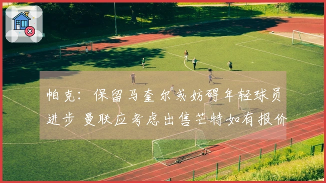 帕克：保留马奎尔或妨碍年轻球员进步 曼联应考虑出售芒特如有报价