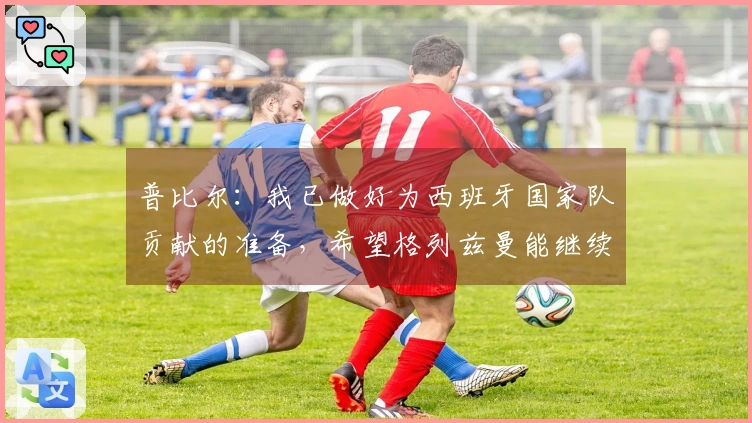 普比尔：我已做好为西班牙国家队贡献的准备，希望格列兹曼能继续留在马竞。