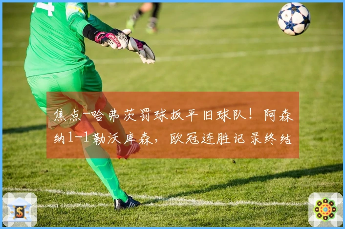 焦点-哈弗茨罚球扳平旧球队！阿森纳1-1勒沃库森，欧冠连胜记录终结