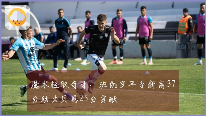 魔术轻取奇才，班凯罗平季新高37分助力贝恩25分贡献