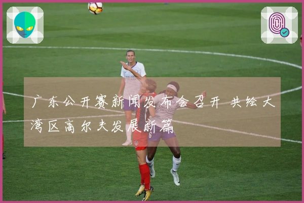 广东公开赛新闻发布会召开 共绘大湾区高尔夫发展新篇