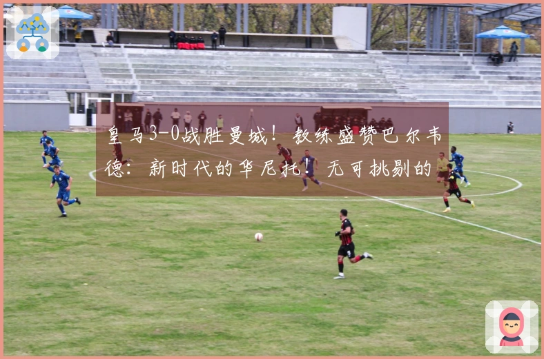 皇马3-0战胜曼城！教练盛赞巴尔韦德：新时代的华尼托！无可挑剔的皇马气质