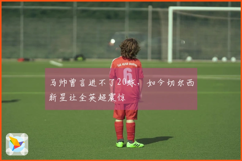 马帅曾言进不了20球，如今切尔西新星让全英超震惊