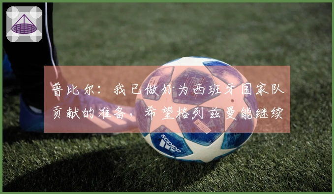 普比尔：我已做好为西班牙国家队贡献的准备，希望格列兹曼能继续留在马竞。