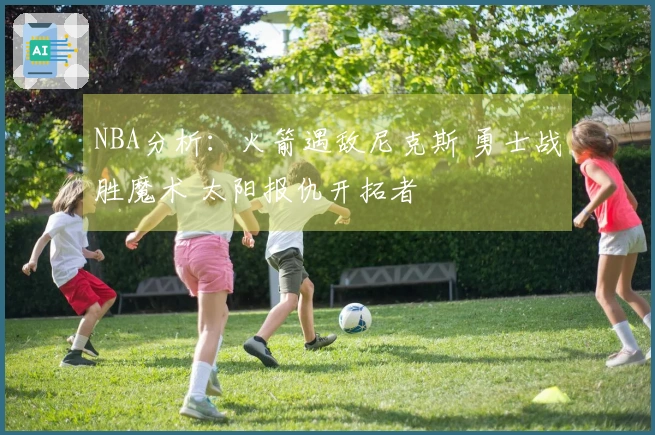 NBA分析：火箭遇敌尼克斯 勇士战胜魔术 太阳报仇开拓者