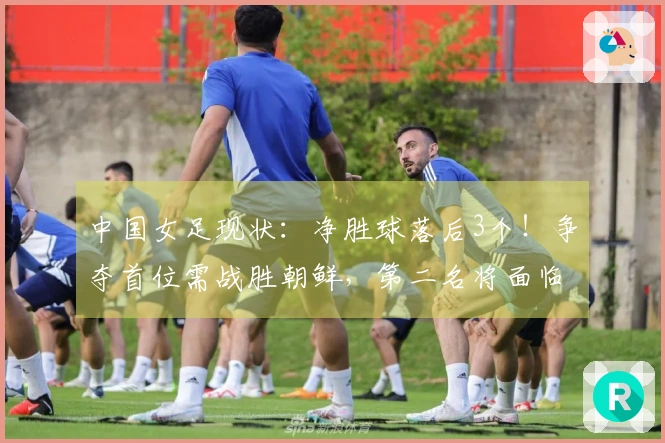 中国女足现状：净胜球落后3个！争夺首位需战胜朝鲜，第二名将面临强敌挑战