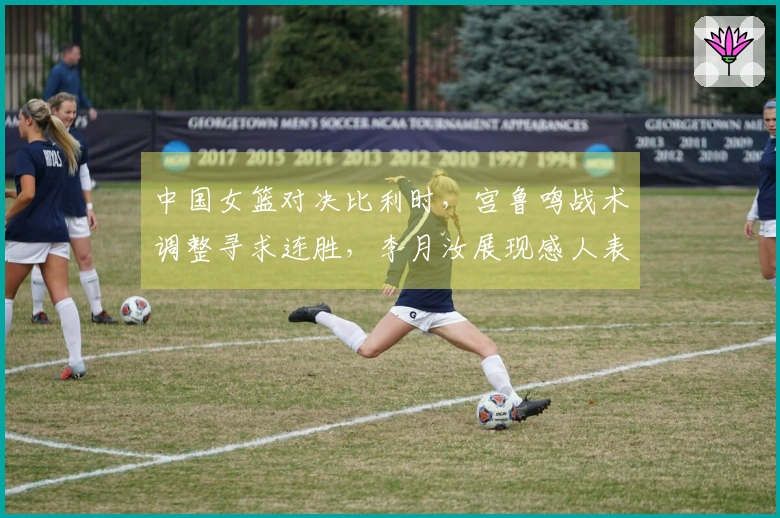 中国女篮对决比利时，宫鲁鸣战术调整寻求连胜，李月汝展现感人表现