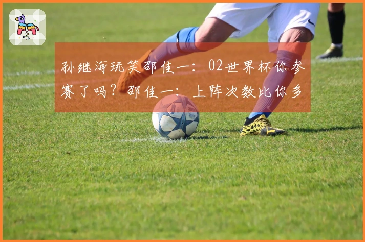 孙继海玩笑邵佳一：02世界杯你参赛了吗？邵佳一：上阵次数比你多