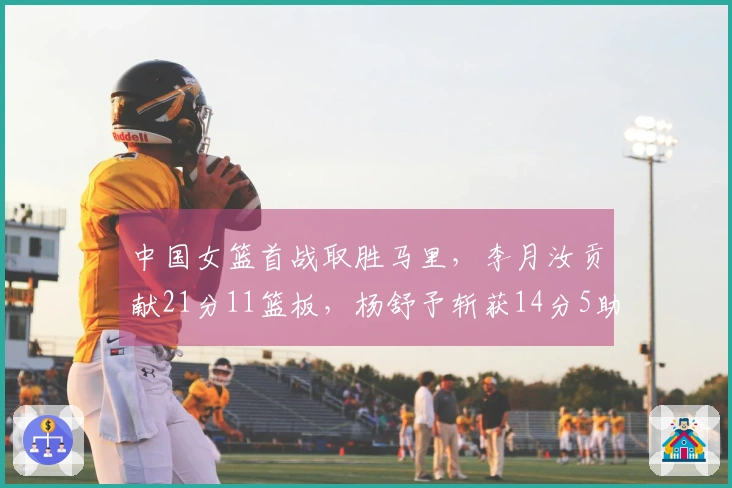 中国女篮首战取胜马里，李月汝贡献21分11篮板，杨舒予斩获14分5助攻7篮板