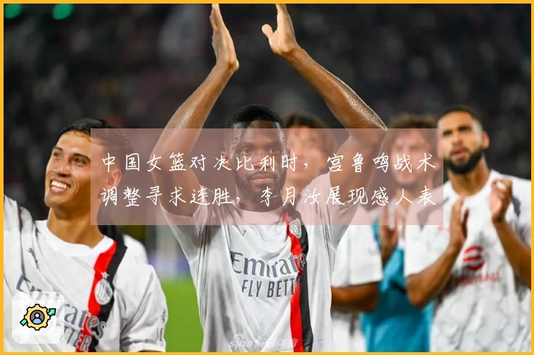 中国女篮对决比利时，宫鲁鸣战术调整寻求连胜，李月汝展现感人表现