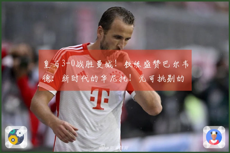 皇马3-0战胜曼城！教练盛赞巴尔韦德：新时代的华尼托！无可挑剔的皇马气质