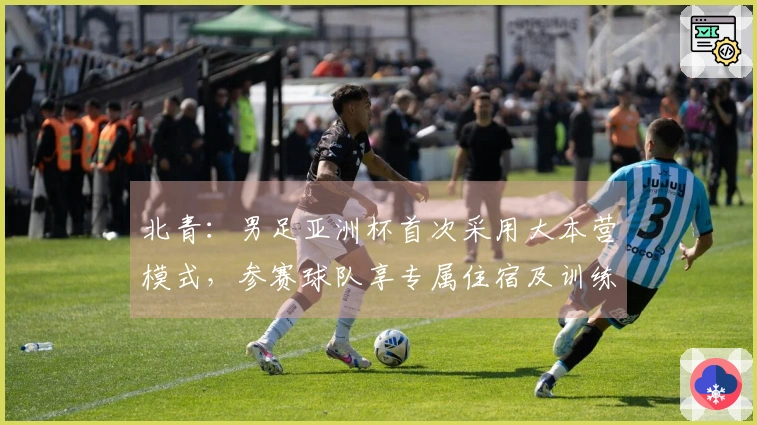 北青：男足亚洲杯首次采用大本营模式，参赛球队享专属住宿及训练设施