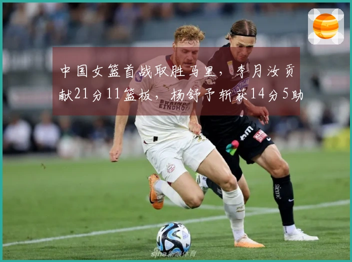 中国女篮首战取胜马里，李月汝贡献21分11篮板，杨舒予斩获14分5助攻7篮板