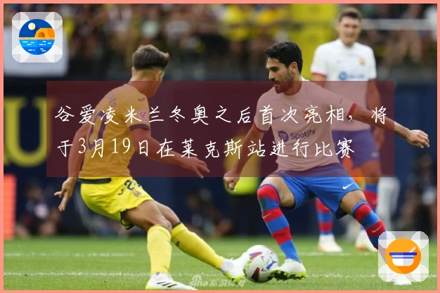 谷爱凌米兰冬奥之后首次亮相，将于3月19日在莱克斯站进行比赛