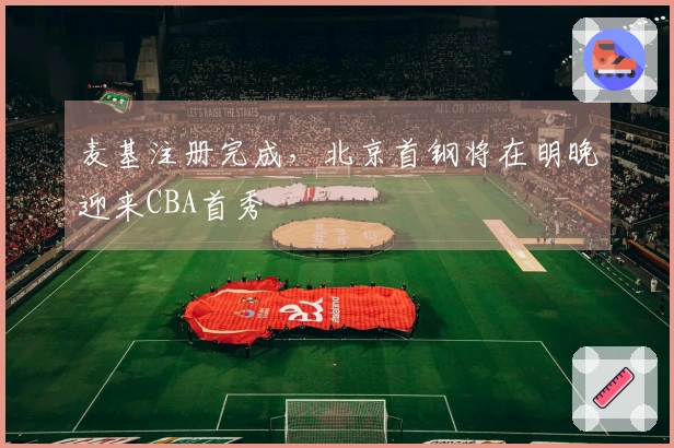 麦基注册完成，北京首钢将在明晚迎来CBA首秀